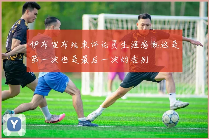 伊布宣布结束评论员生涯感慨这是第一次也是最后一次的告别