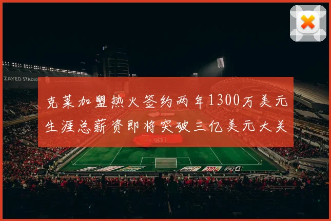 克莱加盟热火签约两年1300万美元生涯总薪资即将突破三亿美元大关
