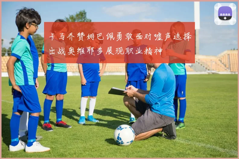 卡马乔赞姆巴佩勇敢面对嘘声选择出战奥维耶多展现职业精神