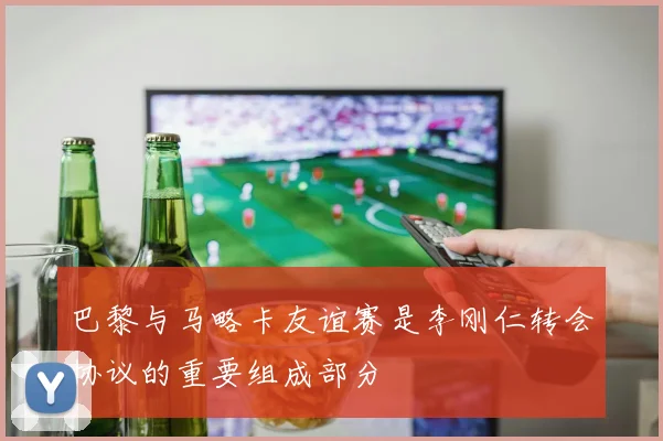 巴黎与马略卡友谊赛是李刚仁转会协议的重要组成部分
