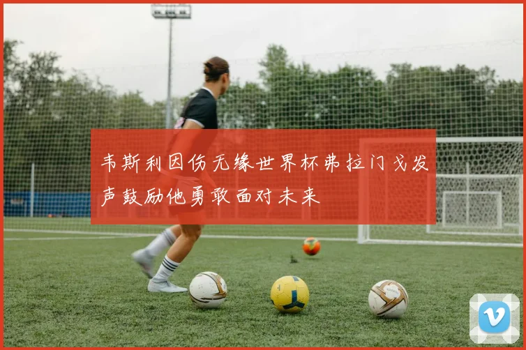 韦斯利因伤无缘世界杯弗拉门戈发声鼓励他勇敢面对未来