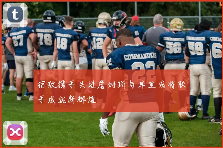 宿敌携手共进詹姆斯与库里或将联手成就新辉煌