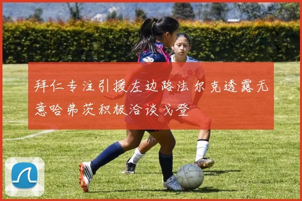 拜仁专注引援左边路法尔克透露无意哈弗茨积极洽谈戈登