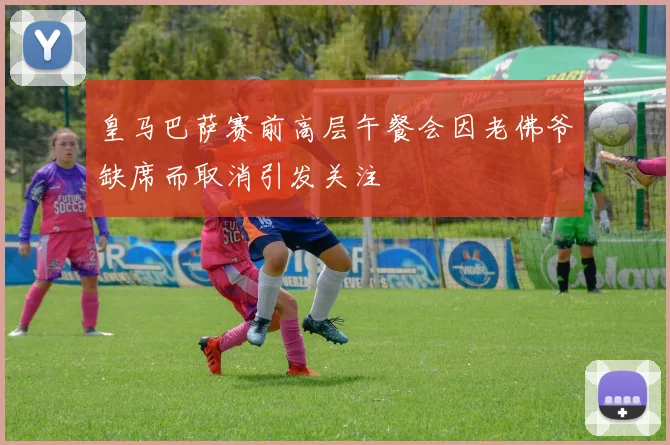 皇马巴萨赛前高层午餐会因老佛爷缺席而取消引发关注