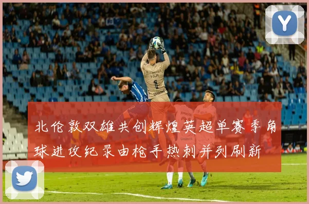 北伦敦双雄共创辉煌英超单赛季角球进攻纪录由枪手热刺并列刷新