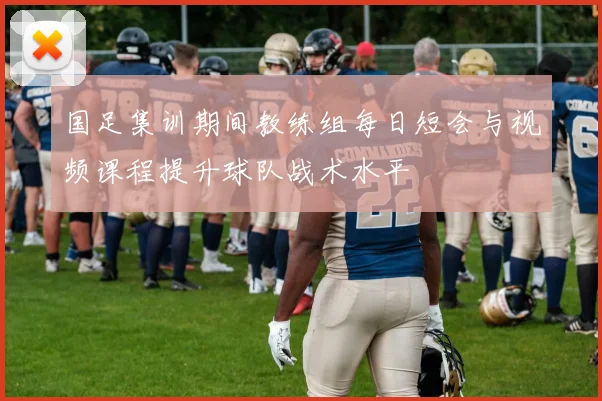 国足集训期间教练组每日短会与视频课程提升球队战术水平