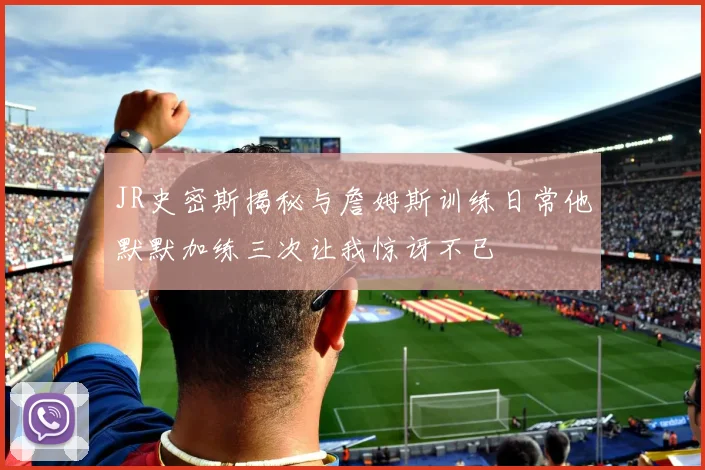 JR史密斯揭秘与詹姆斯训练日常他默默加练三次让我惊讶不已