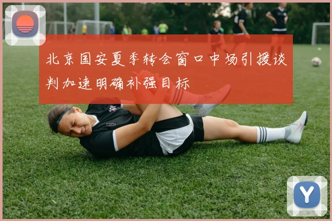 北京国安夏季转会窗口中场引援谈判加速明确补强目标