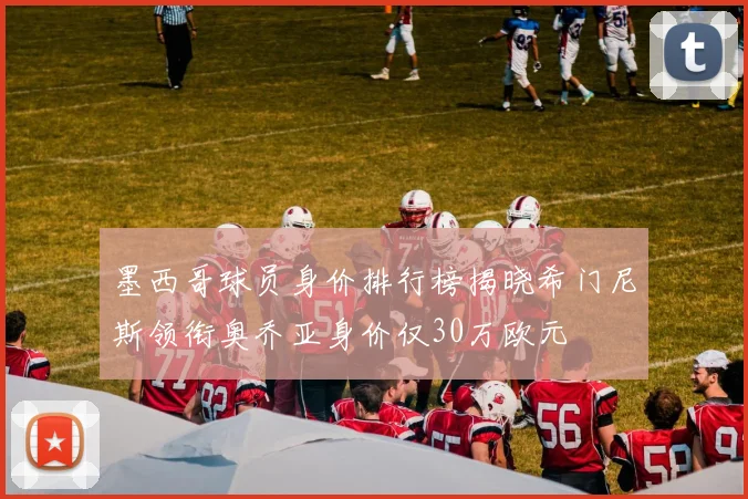 墨西哥球员身价排行榜揭晓希门尼斯领衔奥乔亚身价仅30万欧元