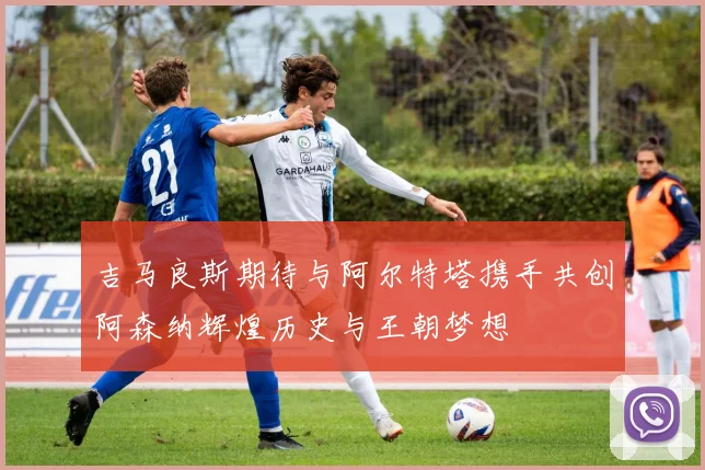 吉马良斯期待与阿尔特塔携手共创阿森纳辉煌历史与王朝梦想