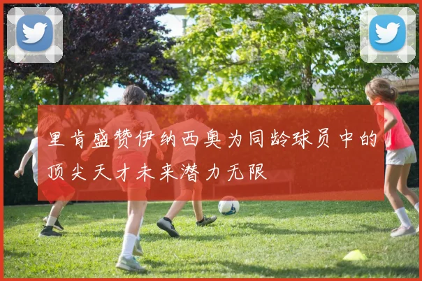 里肯盛赞伊纳西奥为同龄球员中的顶尖天才未来潜力无限