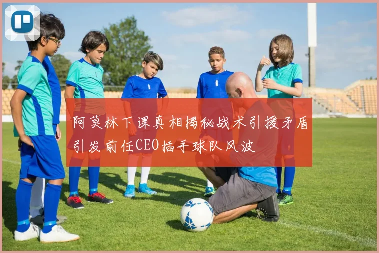 阿莫林下课真相揭秘战术引援矛盾引发前任CEO插手球队风波