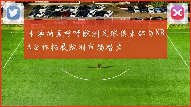 卡迪纳莱呼吁欧洲足球俱乐部与NBA合作拓展欧洲市场潜力