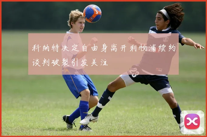 科纳特决定自由身离开利物浦续约谈判破裂引发关注
