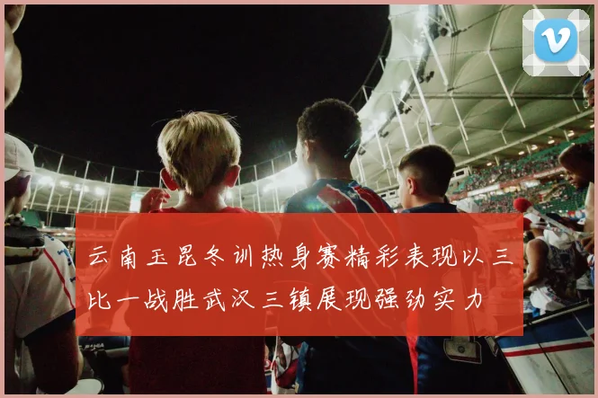 云南玉昆冬训热身赛精彩表现以三比一战胜武汉三镇展现强劲实力