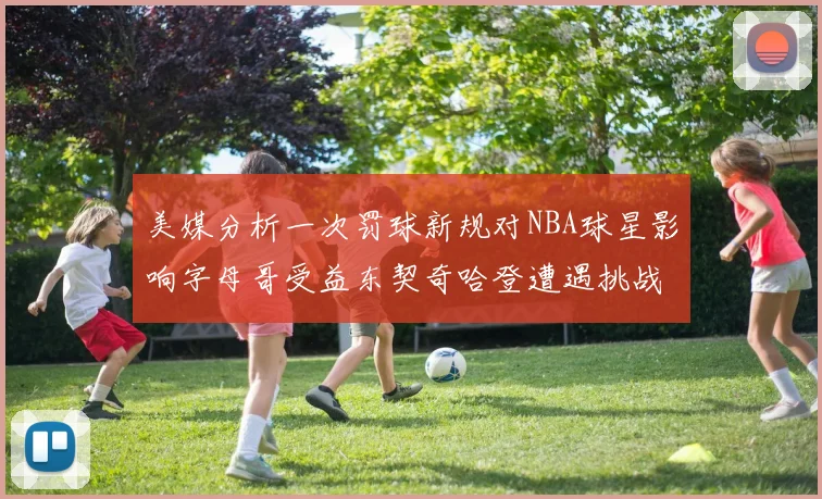 美媒分析一次罚球新规对NBA球星影响字母哥受益东契奇哈登遭遇挑战