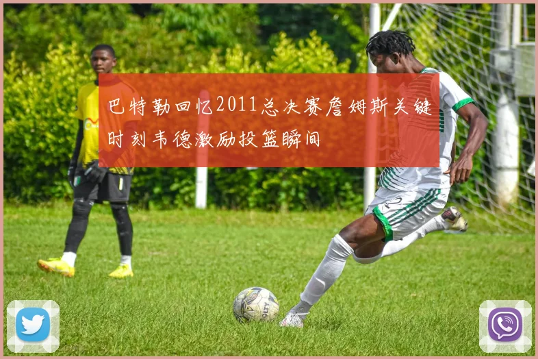 巴特勒回忆2011总决赛詹姆斯关键时刻韦德激励投篮瞬间