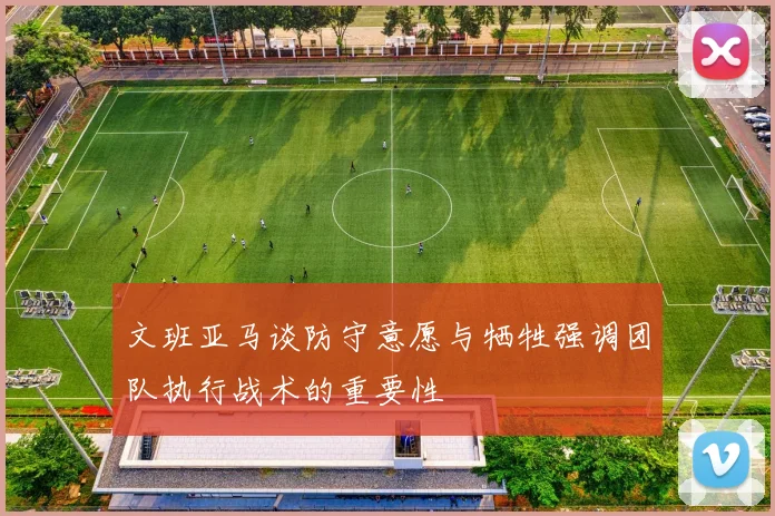 文班亚马谈防守意愿与牺牲强调团队执行战术的重要性