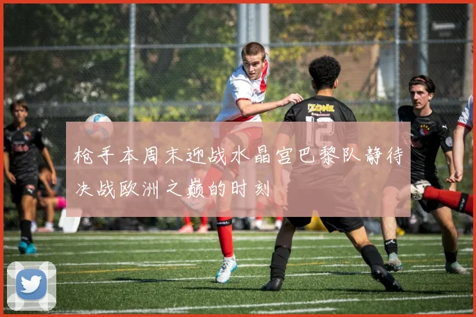 枪手本周末迎战水晶宫巴黎队静待决战欧洲之巅的时刻