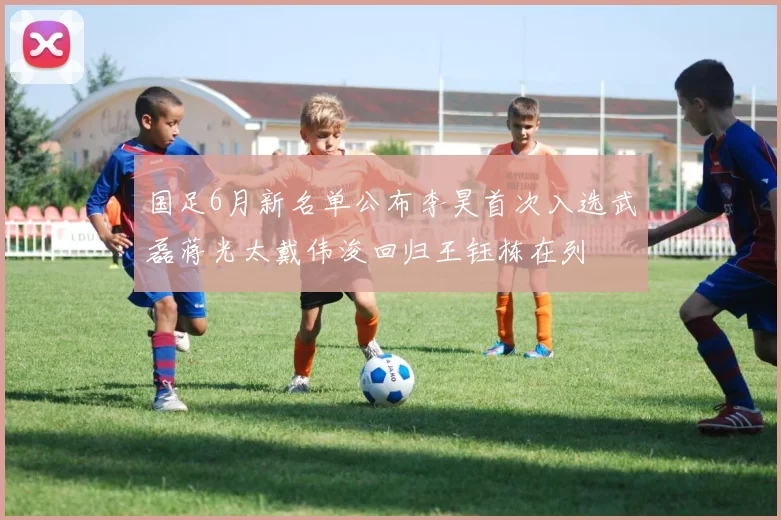 国足6月新名单公布李昊首次入选武磊蒋光太戴伟浚回归王钰栋在列