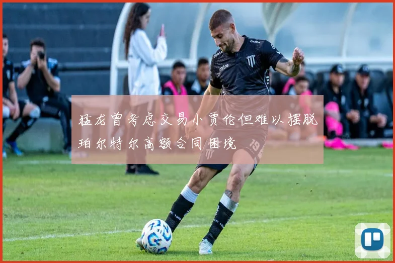 猛龙曾考虑交易小贾伦但难以摆脱珀尔特尔高额合同困境