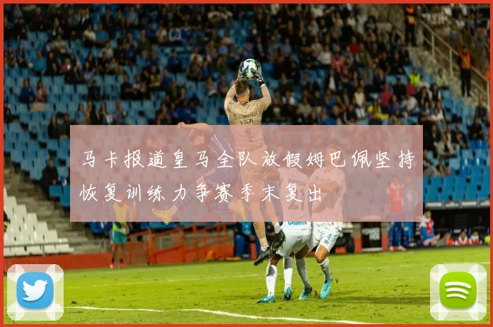 马卡报道皇马全队放假姆巴佩坚持恢复训练力争赛季末复出