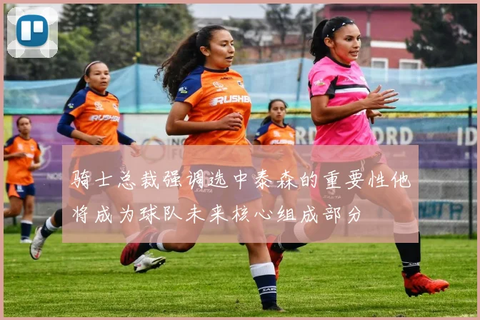 骑士总裁强调选中泰森的重要性他将成为球队未来核心组成部分