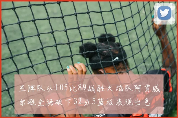 王牌队以105比89战胜火焰队阿贾威尔逊全场砍下32分5篮板表现出色